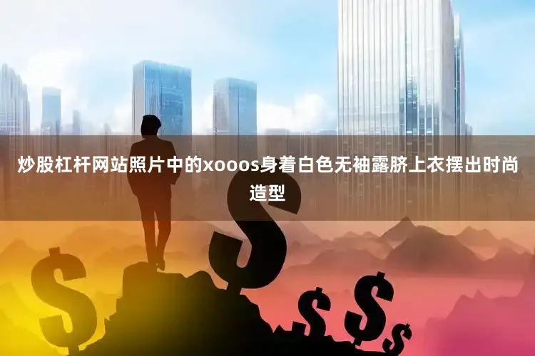 炒股杠杆网站照片中的xooos身着白色无袖露脐上衣摆出时尚造型