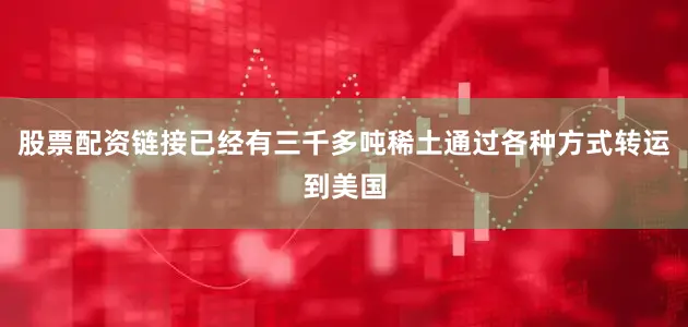 股票配资链接已经有三千多吨稀土通过各种方式转运到美国