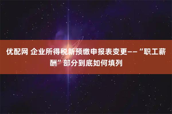 优配网 企业所得税新预缴申报表变更——“职工薪酬”部分到底如何填列