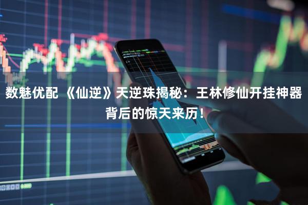 数魅优配 《仙逆》天逆珠揭秘：王林修仙开挂神器背后的惊天来历！