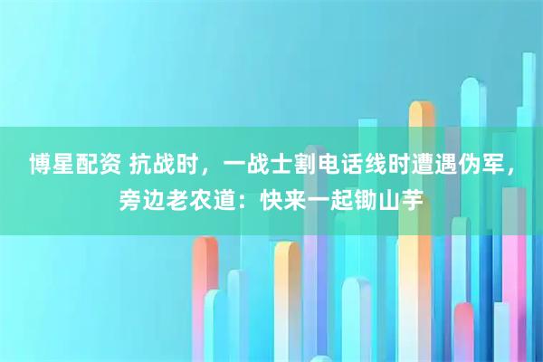 博星配资 抗战时，一战士割电话线时遭遇伪军，旁边老农道：快来一起锄山芋