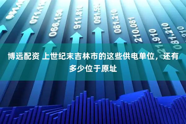 博远配资 上世纪末吉林市的这些供电单位，还有多少位于原址