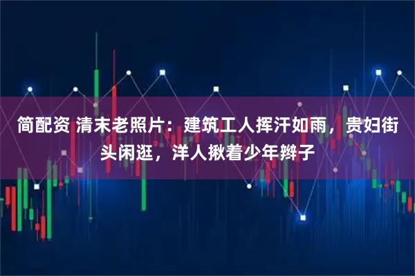 简配资 清末老照片：建筑工人挥汗如雨，贵妇街头闲逛，洋人揪着少年辫子