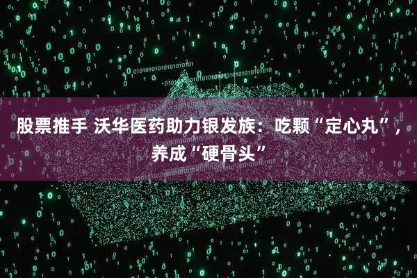 股票推手 沃华医药助力银发族：吃颗“定心丸”，养成“硬骨头”
