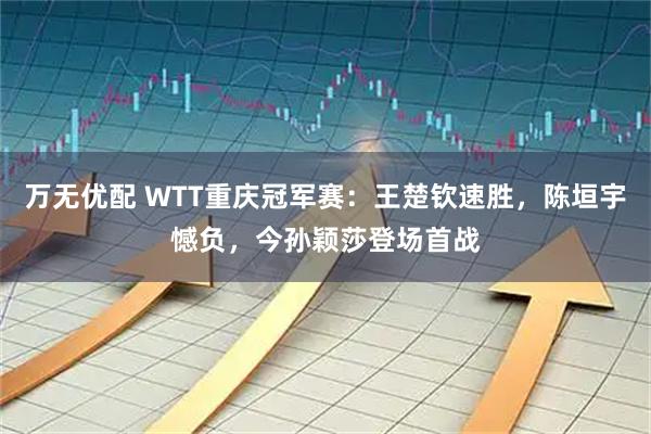 万无优配 WTT重庆冠军赛：王楚钦速胜，陈垣宇憾负，今孙颖莎登场首战