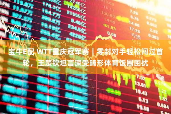 宝牛E配 WTT重庆冠军赛｜零封对手轻松闯过首轮，王楚钦坦言深受畸形体育饭圈困扰