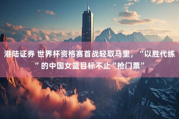 港陆证券 世界杯资格赛首战轻取马里，“以胜代练”的中国女篮目标不止“抢门票”