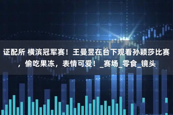 证配所 横滨冠军赛！王曼昱在台下观看孙颖莎比赛，偷吃果冻，表情可爱！_赛场_零食_镜头