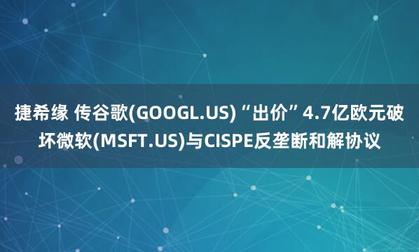 捷希缘 传谷歌(GOOGL.US)“出价”4.7亿欧元破坏微软(MSFT.US)与CISPE反垄断和解协议