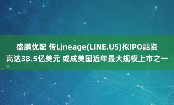 盛鹏优配 传Lineage(LINE.US)拟IPO融资高达38.5亿美元 或成美国近年最大规模上市之一