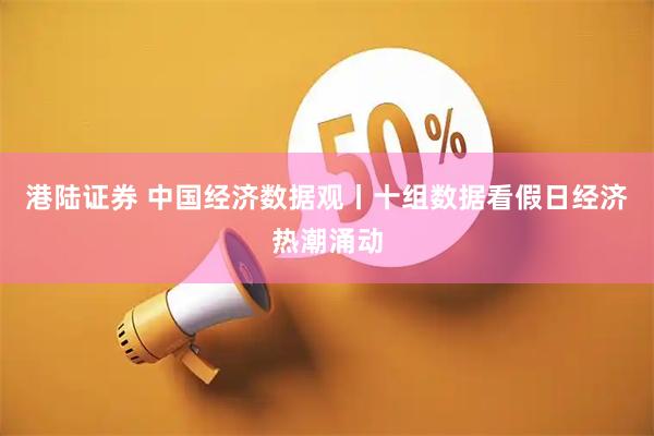 港陆证券 中国经济数据观丨十组数据看假日经济热潮涌动