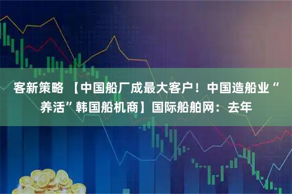 客新策略 【中国船厂成最大客户！中国造船业“养活”韩国船机商】国际船舶网：去年
