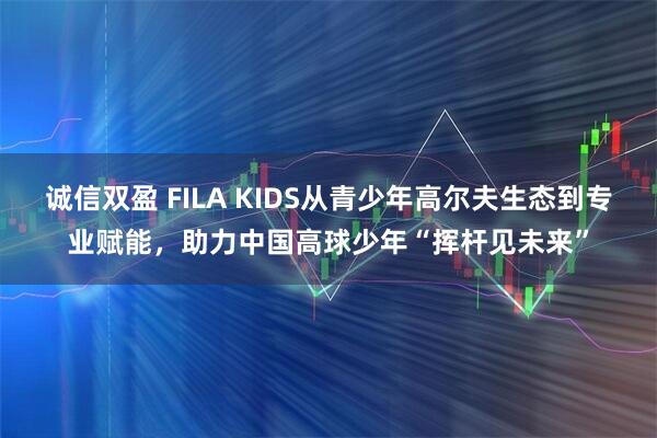 诚信双盈 FILA KIDS从青少年高尔夫生态到专业赋能，助力中国高球少年“挥杆见未来”