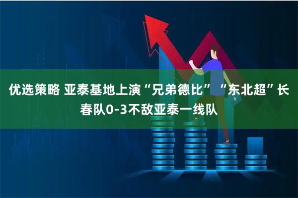 优选策略 亚泰基地上演“兄弟德比” “东北超”长春队0-3不敌亚泰一线队