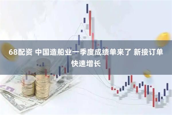 68配资 中国造船业一季度成绩单来了 新接订单快速增长