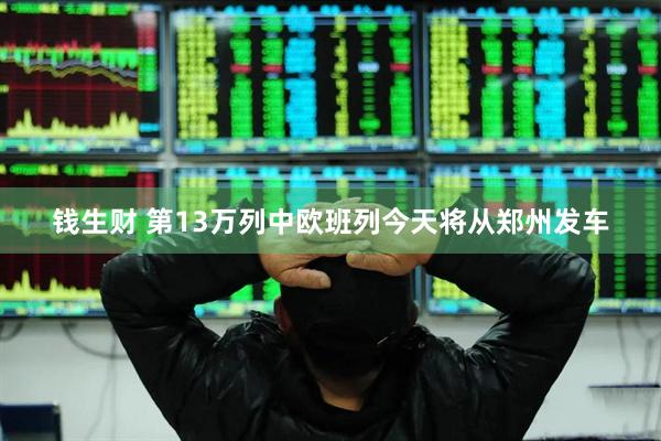 钱生财 第13万列中欧班列今天将从郑州发车