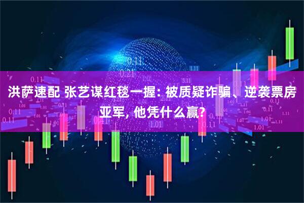 洪萨速配 张艺谋红毯一握: 被质疑诈骗、逆袭票房亚军, 他凭什么赢?
