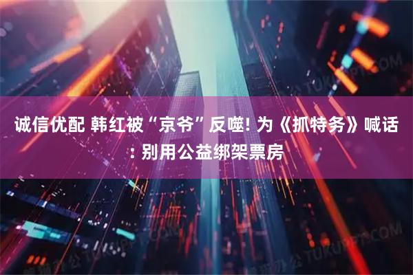 诚信优配 韩红被“京爷”反噬! 为《抓特务》喊话: 别用公益绑架票房