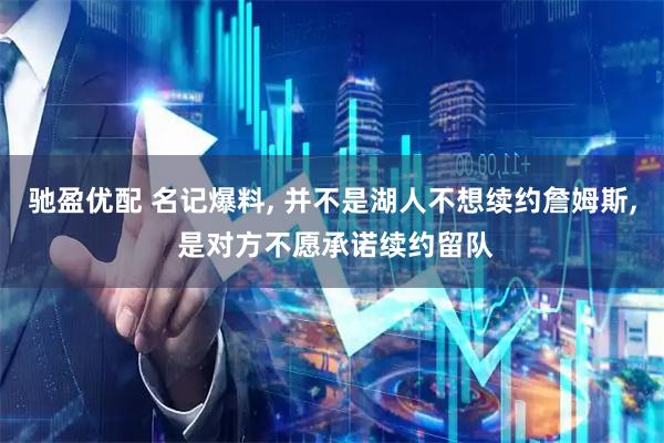 驰盈优配 名记爆料, 并不是湖人不想续约詹姆斯, 是对方不愿承诺续约留队