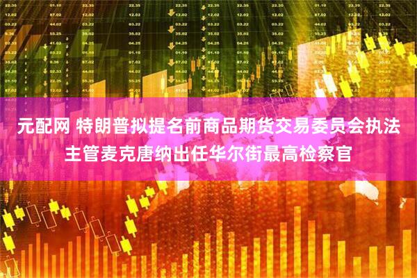 元配网 特朗普拟提名前商品期货交易委员会执法主管麦克唐纳出任华尔街最高检察官