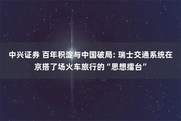中兴证券 百年积淀与中国破局: 瑞士交通系统在京搭了场火车旅行的“思想擂台”